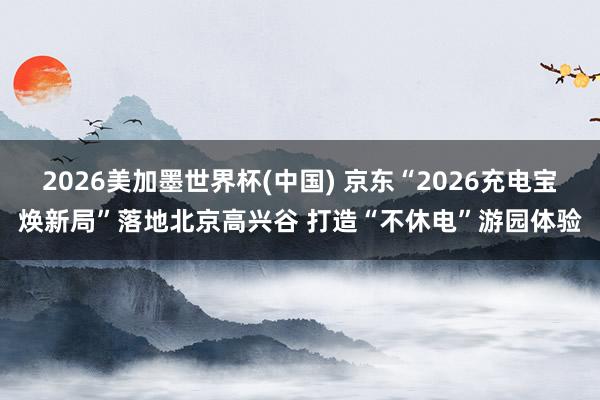2026美加墨世界杯(中國) 京東“2026充電寶煥新局”落地北京高興谷 打造“不休電”游園體驗