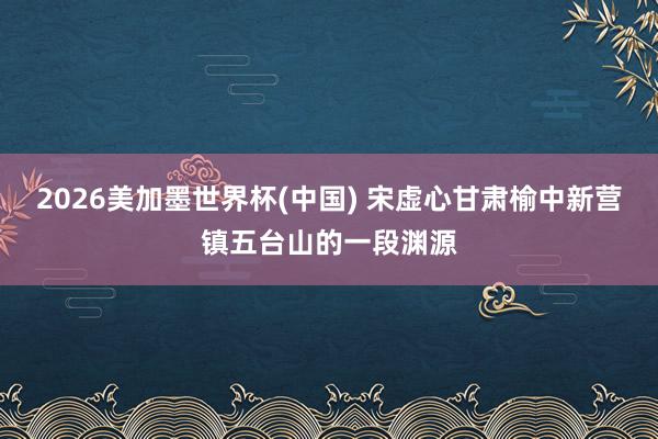 2026美加墨世界杯(中國) 宋虛心甘肅榆中新營鎮五臺山的一段淵源