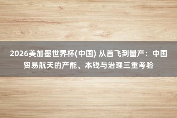 2026美加墨世界杯(中國) 從首飛到量產：中國貿易航天的產能、本錢與治理三重考驗