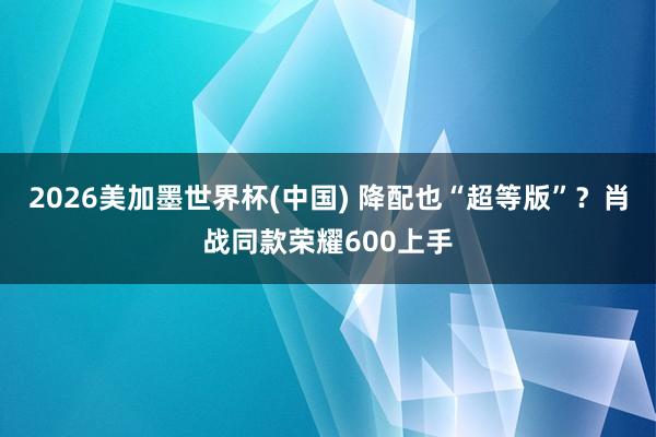 2026美加墨世界杯(中國) 降配也“超等版”？肖戰同款榮耀600上手