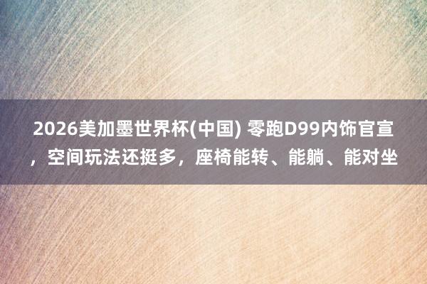 2026美加墨世界杯(中國) 零跑D99內飾官宣，空間玩法還挺多，座椅能轉、能躺、能對坐