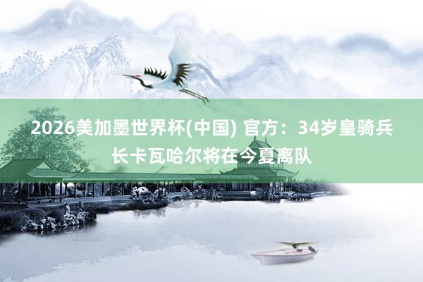 2026美加墨世界杯(中國) 官方：34歲皇騎兵長卡瓦哈爾將在今夏離隊(duì)