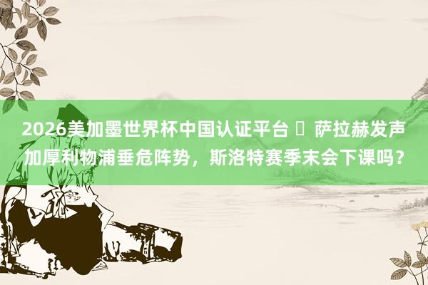 2026美加墨世界杯中國認證平臺 ?薩拉赫發聲加厚利物浦垂危陣勢，斯洛特賽季末會下課嗎？