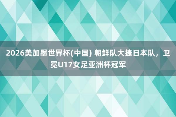 2026美加墨世界杯(中國) 朝鮮隊大捷日本隊，衛冕U17女足亞洲杯冠軍