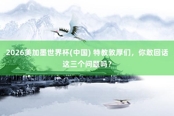 2026美加墨世界杯(中國(guó)) 特教敦厚們,你敢回話這三個(gè)問(wèn)題嗎?