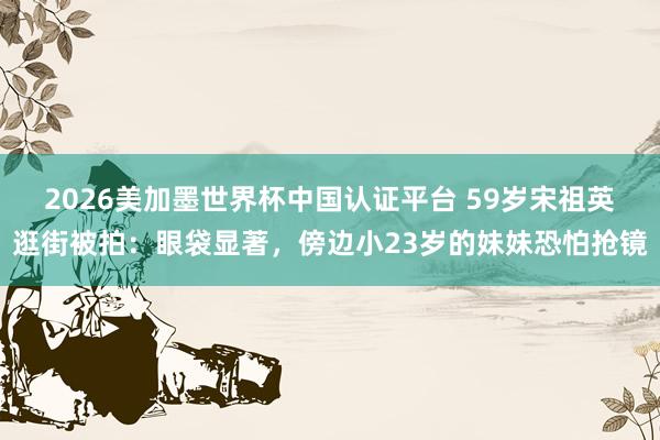 2026美加墨世界杯中國認證平臺 59歲宋祖英逛街被拍：眼袋顯著，傍邊小23歲的妹妹恐怕搶鏡