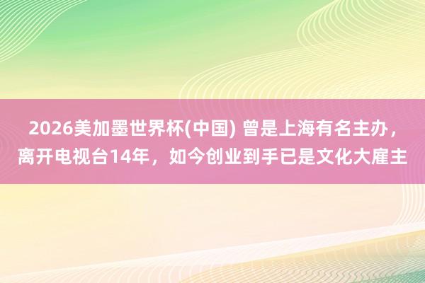 2026美加墨世界杯(中國) 曾是上海有名主辦，離開電視臺14年，如今創業到手已是文化大雇主