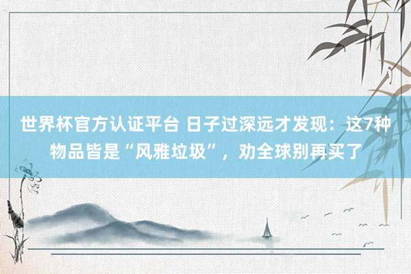 世界杯官方認證平臺 日子過深遠才發現：這7種物品皆是“風雅垃圾”，勸全球別再買了
