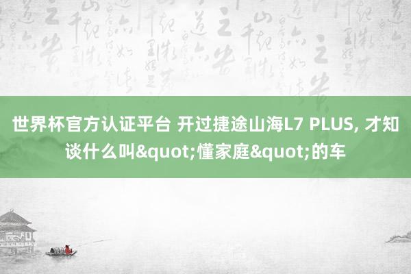 世界杯官方認證平臺 開過捷途山海L7 PLUS, 才知談什么叫"懂家庭"的車