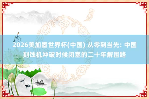 2026美加墨世界杯(中國) 從零到當先: 中國刻蝕機沖破時候閉塞的二十年解圍路
