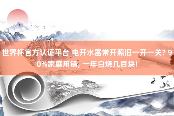 世界杯官方認證平臺 電開水器常開照舊一開一關? 90%家庭用錯， 一年白燒幾百塊!