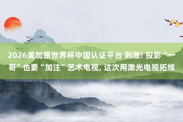 2026美加墨世界杯中國認證平臺 刺激! 投影“一哥”也要“加注”藝術電視, 這次用激光電視拓維