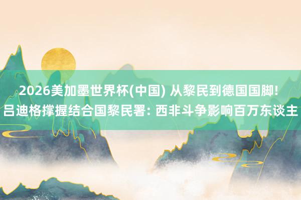 2026美加墨世界杯(中國) 從黎民到德國國腳! 呂迪格撐握結合國黎民署: 西非斗爭影響百萬東談主