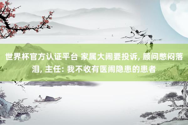 世界杯官方認證平臺 家屬大鬧要投訴, 顧問憋悶落淚, 主任: 我不收有醫鬧隱患的患者