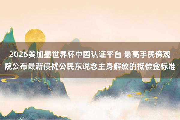 2026美加墨世界杯中國認證平臺 最高手民傍觀院公布最新侵擾公民東說念主身解放的抵償金標準