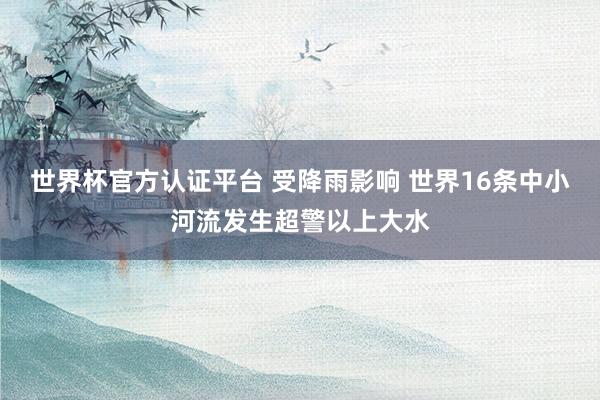 世界杯官方認(rèn)證平臺(tái) 受降雨影響 世界16條中小河流發(fā)生超警以上大水