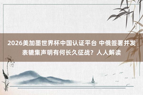 2026美加墨世界杯中國認證平臺 中俄簽署并發(fā)表轆集聲明有何長久征戰(zhàn)？人人解讀