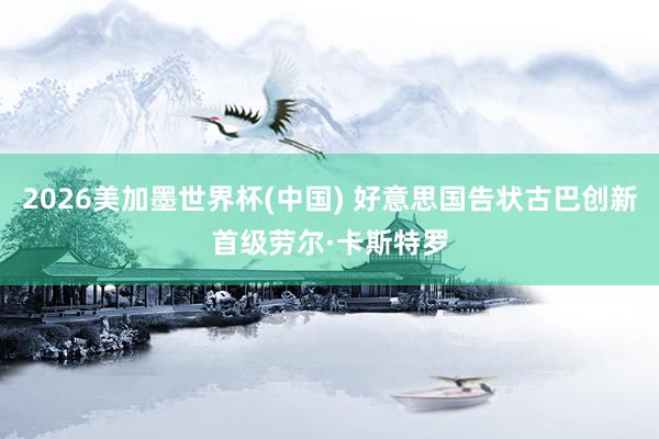 2026美加墨世界杯(中國(guó)) 好意思國(guó)告狀古巴創(chuàng)新首級(jí)勞爾·卡斯特羅