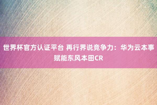 世界杯官方認證平臺 再行界說競爭力：華為云本事賦能東風本田CR