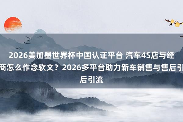 2026美加墨世界杯中國認證平臺 汽車4S店與經銷商怎么作念軟文？2026多平臺助力新車銷售與售后引流