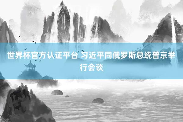 世界杯官方認(rèn)證平臺(tái) 習(xí)近平同俄羅斯總統(tǒng)普京舉行會(huì)談