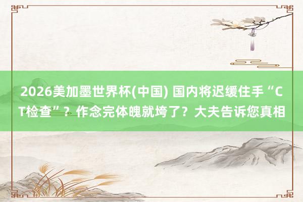 2026美加墨世界杯(中國) 國內將遲緩住手“CT檢查”？作念完體魄就垮了？大夫告訴您真相