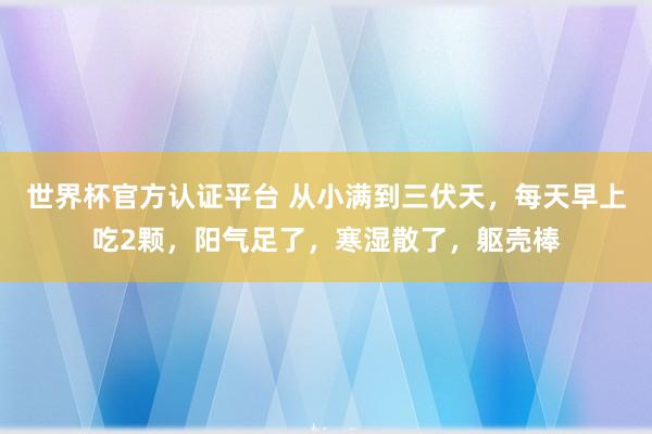 世界杯官方認證平臺 從小滿到三伏天，每天早上吃2顆，陽氣足了，寒濕散了，軀殼棒