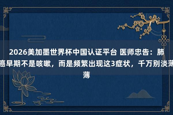 2026美加墨世界杯中國認證平臺 醫師忠告：肺癌早期不是咳嗽，而是頻繁出現這3癥狀，千萬別淡薄