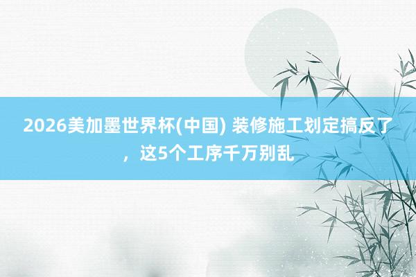 2026美加墨世界杯(中國) 裝修施工劃定搞反了，這5個工序千萬別亂