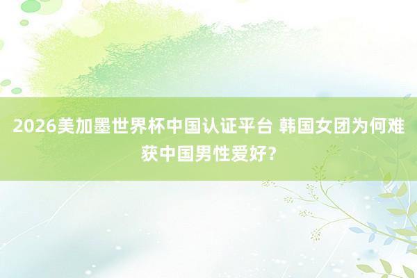2026美加墨世界杯中國認證平臺 韓國女團為何難獲中國男性愛好？