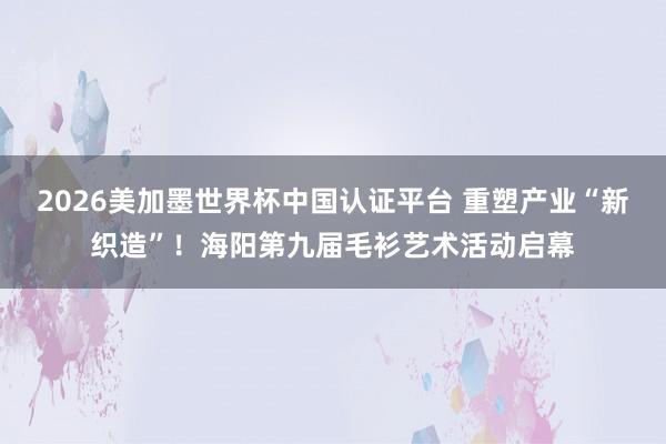 2026美加墨世界杯中國認證平臺 重塑產業“新織造”!海陽第九屆毛衫藝術活動啟幕