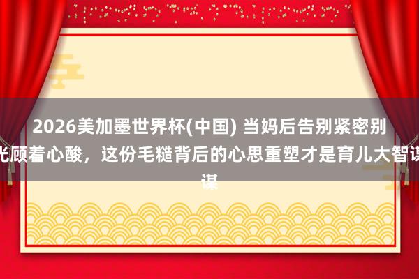 2026美加墨世界杯(中國) 當媽后告別緊密別光顧著心酸，這份毛糙背后的心思重塑才是育兒大智謀